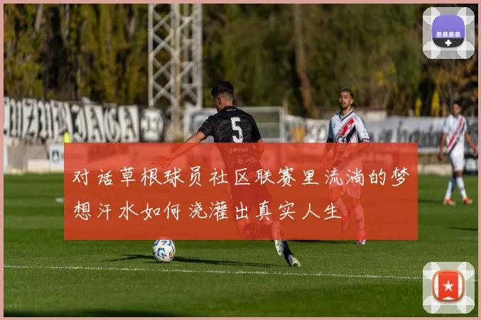 对话草根球员社区联赛里流淌的梦想汗水如何浇灌出真实人生