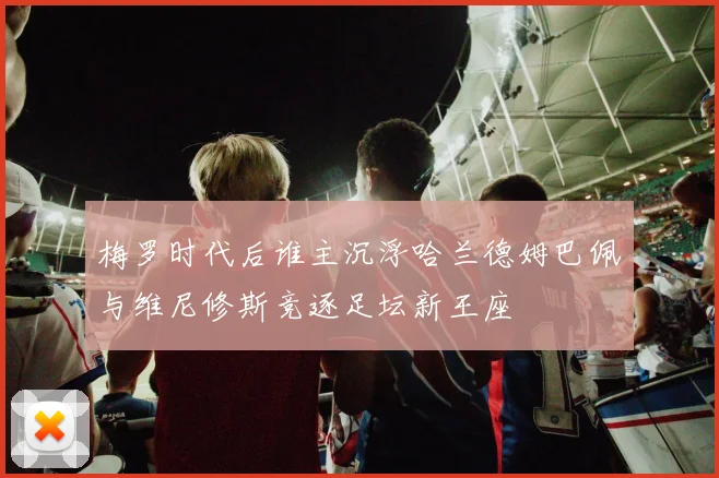 梅罗时代后谁主沉浮哈兰德姆巴佩与维尼修斯竞逐足坛新王座